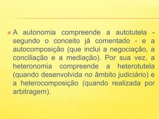    A autonomia compreende a autotutela -
    segundo o conceito já comentado - e a
    autocomposição (que inclui a negociação, a
    conciliação e a mediação). Por sua vez, a
    heteronomia compreende a heterotutela
    (quando desenvolvida no âmbito judiciário) e
    a heterocomposição (quando realizada por
    arbitragem).
 