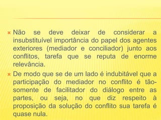  Não se deve deixar de considerar a
  insubstituível importância do papel dos agentes
  exteriores (mediador e conciliador) junto aos
  conflitos, tarefa que se reputa de enorme
  relevância.
 De modo que se de um lado é indubitável que a
  participação do mediador no conflito é tão-
  somente de facilitador do diálogo entre as
  partes, ou seja, no que diz respeito à
  proposição da solução do conflito sua tarefa é
  quase nula.
 