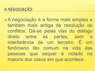 A NEGOCIAÇÃO

A  negociação é a forma mais simples e
 também mais antiga de resolução de
 conflitos. Dá-se pelas vias do diálogo
 direto entre as partes, sem a
 interferência de um terceiro. É um
 fenômeno tão comum na vida das
 pessoas que sequer é notado na
 maioria dos casos em que acontece.
 