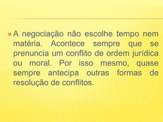 A negociação não escolhe tempo nem
 matéria. Acontece sempre que se
 prenuncia um conflito de ordem jurídica
 ou moral. Por isso mesmo, quase
 sempre antecipa outras formas de
 resolução de conflitos.
 