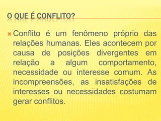 O QUE É CONFLITO?

 Conflitoé um fenômeno próprio das
 relações humanas. Eles acontecem por
 causa de posições divergentes em
 relação a algum comportamento,
 necessidade ou interesse comum. As
 incompreensões, as insatisfações de
 interesses ou necessidades costumam
 gerar conflitos.
 