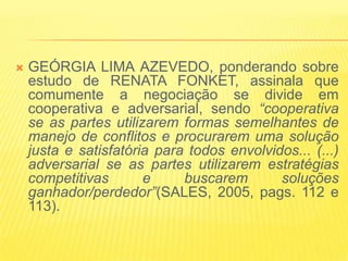    GEÓRGIA LIMA AZEVEDO, ponderando sobre
    estudo de RENATA FONKET, assinala que
    comumente a negociação se divide em
    cooperativa e adversarial, sendo “cooperativa
    se as partes utilizarem formas semelhantes de
    manejo de conflitos e procurarem uma solução
    justa e satisfatória para todos envolvidos... (...)
    adversarial se as partes utilizarem estratégias
    competitivas       e     buscarem       soluções
    ganhador/perdedor”(SALES, 2005, pags. 112 e
    113).
 