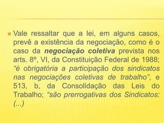    Vale ressaltar que a lei, em alguns casos,
    prevê a existência da negociação, como é o
    caso da negociação coletiva prevista nos
    arts. 8º, VI, da Constituição Federal de 1988;
    “é obrigatória a participação dos sindicatos
    nas negociações coletivas de trabalho”, e
    513, b, da Consolidação das Leis do
    Trabalho; “são prerrogativas dos Sindicatos:
    (...)
 