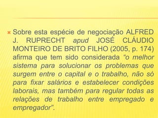   Sobre esta espécie de negociação ALFRED
    J. RUPRECHT apud JOSÉ CLÁUDIO
    MONTEIRO DE BRITO FILHO (2005, p. 174)
    afirma que tem sido considerada “o melhor
    sistema para solucionar os problemas que
    surgem entre o capital e o trabalho, não só
    para fixar salários e estabelecer condições
    laborais, mas também para regular todas as
    relações de trabalho entre empregado e
    empregador”.
 