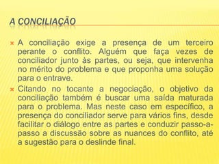 A CONCILIAÇÃO

   A conciliação exige a presença de um terceiro
    perante o conflito. Alguém que faça vezes de
    conciliador junto às partes, ou seja, que intervenha
    no mérito do problema e que proponha uma solução
    para o entrave.
   Citando no tocante a negociação, o objetivo da
    conciliação também é buscar uma saída maturada
    para o problema. Mas neste caso em específico, a
    presença do conciliador serve para vários fins, desde
    facilitar o diálogo entre as partes e conduzir passo-a-
    passo a discussão sobre as nuances do conflito, até
    a sugestão para o deslinde final.
 