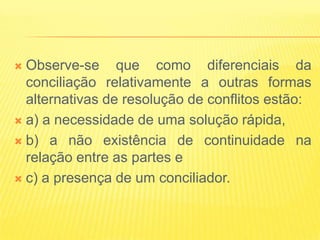  Observe-se que como diferenciais da
  conciliação relativamente a outras formas
  alternativas de resolução de conflitos estão:
 a) a necessidade de uma solução rápida,

 b) a não existência de continuidade na
  relação entre as partes e
 c) a presença de um conciliador.
 