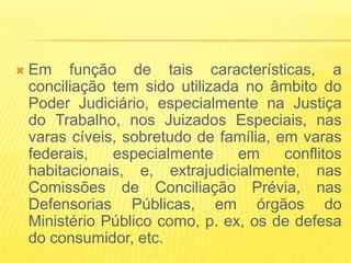    Em função de tais características, a
    conciliação tem sido utilizada no âmbito do
    Poder Judiciário, especialmente na Justiça
    do Trabalho, nos Juizados Especiais, nas
    varas cíveis, sobretudo de família, em varas
    federais,   especialmente     em     conflitos
    habitacionais, e, extrajudicialmente, nas
    Comissões de Conciliação Prévia, nas
    Defensorias Públicas, em órgãos do
    Ministério Público como, p. ex, os de defesa
    do consumidor, etc.
 