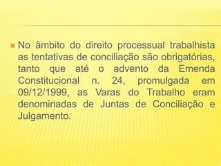    No âmbito do direito processual trabalhista
    as tentativas de conciliação são obrigatórias,
    tanto que até o advento da Emenda
    Constitucional n. 24, promulgada em
    09/12/1999, as Varas do Trabalho eram
    denominadas de Juntas de Conciliação e
    Julgamento.
 