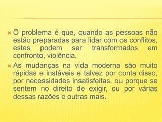  O problema é que, quando as pessoas não
  estão preparadas para lidar com os conflitos,
  estes podem ser transformados em
  confronto, violência.
 As mudanças na vida moderna são muito
  rápidas e instáveis e talvez por conta disso,
  por necessidades insatisfeitas, ou porque se
  sentem no direito de exigir, ou por várias
  dessas razões e outras mais.
 