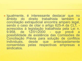    Igualmente, é interessante destacar que no
    âmbito do direito trabalhista também a
    conciliação extrajudicial encontra amparo legal,
    sendo o caso de citar o artigo 625-A da CLT, -
    acrescidos à legislação trabalhista pela Lei n.
    9.958, de 12/01/2000 - que prevê a
    possibilidade de existência das Comissões de
    Conciliação Prévia para solução de conflitos
    individuais, desde que antecipadamente
    consentidas pelas respectivas empresas e
    sindicatos.
 