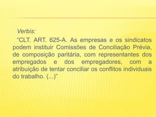 Verbis:
  “CLT. ART. 625-A. As empresas e os sindicatos
podem instituir Comissões de Conciliação Prévia,
de composição paritária, com representantes dos
empregados e dos empregadores, com a
atribuição de tentar conciliar os conflitos individuais
do trabalho. (...)”
 