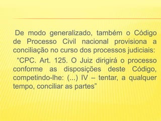 De modo generalizado, também o Código
de Processo Civil nacional provisiona a
conciliação no curso dos processos judiciais:
 “CPC. Art. 125. O Juiz dirigirá o processo
conforme as disposições deste Código,
competindo-lhe: (...) IV – tentar, a qualquer
tempo, conciliar as partes”
 