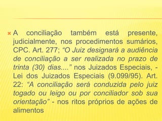    A conciliação também está presente,
    judicialmente, nos procedimentos sumários,
    CPC. Art. 277; “O Juiz designará a audiência
    de conciliação a ser realizada no prazo de
    trinta (30) dias....” nos Juizados Especiais, -
    Lei dos Juizados Especiais (9.099/95). Art.
    22: “A conciliação será conduzida pelo juiz
    togado ou leigo ou por conciliador sob sua
    orientação” - nos ritos próprios de ações de
    alimentos
 