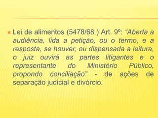    Lei de alimentos (5478/68 ) Art. 9º: “Aberta a
    audiência, lida a petição, ou o termo, e a
    resposta, se houver, ou dispensada a leitura,
    o juiz ouvirá as partes litigantes e o
    representante    do     Ministério    Público,
    propondo conciliação” - de ações de
    separação judicial e divórcio.
 