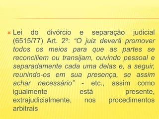    Lei do divórcio e separação judicial
    (6515/77) Art. 2º: “O juiz deverá promover
    todos os meios para que as partes se
    reconciliem ou transijam, ouvindo pessoal e
    separadamente cada uma delas e, a seguir,
    reunindo-os em sua presença, se assim
    achar necessário” - etc., assim como
    igualmente           está          presente,
    extrajudicialmente,    nos    procedimentos
    arbitrais
 