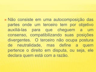    Não consiste em uma autocomposição das
    partes onde um terceiro tem por objetivo
    auxiliá-las para que cheguem a um
    consenso, compatibilizando suas posições
    divergentes. O terceiro não ocupa postura
    de neutralidade, mas define a quem
    pertence o direito em disputa, ou seja, ele
    declara quem está com a razão.
 