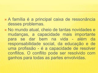  A família é a principal caixa de ressonância
  desses problemas.
 No mundo atual, cheio de tantas novidades e
  mudanças, a capacidade mais importante
  para se dar bem na vida - além da
  responsabilidade social, da educação e de
  uma profissão - é a capacidade de resolver
  conflitos. O conflito pode ser resolvido com
  ganhos para todas as partes envolvidas.
 