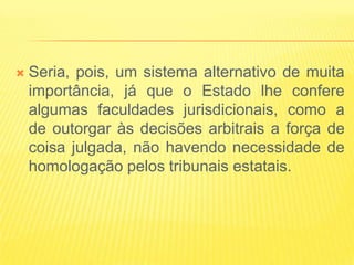    Seria, pois, um sistema alternativo de muita
    importância, já que o Estado lhe confere
    algumas faculdades jurisdicionais, como a
    de outorgar às decisões arbitrais a força de
    coisa julgada, não havendo necessidade de
    homologação pelos tribunais estatais.
 