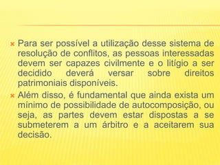 Para ser possível a utilização desse sistema de
  resolução de conflitos, as pessoas interessadas
  devem ser capazes civilmente e o litígio a ser
  decidido    deverá    versar    sobre    direitos
  patrimoniais disponíveis.
 Além disso, é fundamental que ainda exista um
  mínimo de possibilidade de autocomposição, ou
  seja, as partes devem estar dispostas a se
  submeterem a um árbitro e a aceitarem sua
  decisão.
 