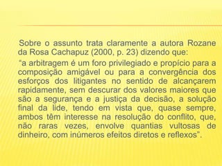 Sobre o assunto trata claramente a autora Rozane
da Rosa Cachapuz (2000, p. 23) dizendo que:
“a arbitragem é um foro privilegiado e propício para a
composição amigável ou para a convergência dos
esforços dos litigantes no sentido de alcançarem
rapidamente, sem descurar dos valores maiores que
são a segurança e a justiça da decisão, a solução
final da lide, tendo em vista que, quase sempre,
ambos têm interesse na resolução do conflito, que,
não raras vezes, envolve quantias vultosas de
dinheiro, com inúmeros efeitos diretos e reflexos”.
 