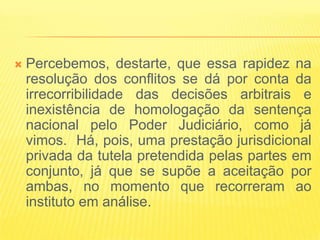    Percebemos, destarte, que essa rapidez na
    resolução dos conflitos se dá por conta da
    irrecorribilidade das decisões arbitrais e
    inexistência de homologação da sentença
    nacional pelo Poder Judiciário, como já
    vimos. Há, pois, uma prestação jurisdicional
    privada da tutela pretendida pelas partes em
    conjunto, já que se supõe a aceitação por
    ambas, no momento que recorreram ao
    instituto em análise.
 