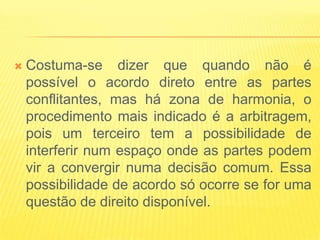    Costuma-se dizer que quando não é
    possível o acordo direto entre as partes
    conflitantes, mas há zona de harmonia, o
    procedimento mais indicado é a arbitragem,
    pois um terceiro tem a possibilidade de
    interferir num espaço onde as partes podem
    vir a convergir numa decisão comum. Essa
    possibilidade de acordo só ocorre se for uma
    questão de direito disponível.
 