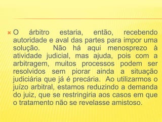   O árbitro estaria, então, recebendo
    autoridade e aval das partes para impor uma
    solução.      Não há aqui menosprezo à
    atividade judicial, mas ajuda, pois com a
    arbitragem, muitos processos podem ser
    resolvidos sem piorar ainda a situação
    judiciária que já é precária. Ao utilizarmos o
    juízo arbitral, estamos reduzindo a demanda
    do juiz, que se restringiria aos casos em que
    o tratamento não se revelasse amistoso.
 