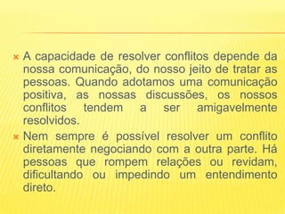  A capacidade de resolver conflitos depende da
  nossa comunicação, do nosso jeito de tratar as
  pessoas. Quando adotamos uma comunicação
  positiva, as nossas discussões, os nossos
  conflitos tendem a ser amigavelmente
  resolvidos.
 Nem sempre é possível resolver um conflito
  diretamente negociando com a outra parte. Há
  pessoas que rompem relações ou revidam,
  dificultando ou impedindo um entendimento
  direto.
 