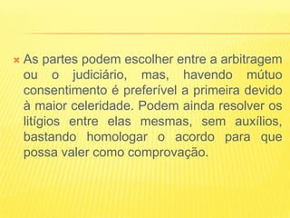    As partes podem escolher entre a arbitragem
    ou o judiciário, mas, havendo mútuo
    consentimento é preferível a primeira devido
    à maior celeridade. Podem ainda resolver os
    litígios entre elas mesmas, sem auxílios,
    bastando homologar o acordo para que
    possa valer como comprovação.
 