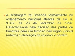    A arbitragem foi inserida formalmente no
    ordenamento nacional através da Lei n.
    9.307, de 23 de setembro de 1996.
    Caracteriza-se pela decisão das partes de
    transferir para um terceiro não órgão judicial
    (árbitro) a atribuição de resolver o conflito.
 