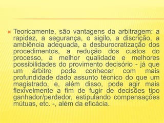    Teoricamente, são vantagens da arbitragem: a
    rapidez, a segurança, o sigilo, a discrição, a
    ambiência adequada, a desburocratização dos
    procedimentos, a redução dos custos do
    processo, a melhor qualidade e melhores
    possibilidades do provimento decisório - já que
    um árbitro pode conhecer com mais
    profundidade dado assunto técnico do que um
    magistrado, e, além disso, pode agir mais
    flexivelmente a fim de fugir de decisões tipo
    ganhador/perdedor, estipulando compensações
    mútuas, etc. -, além da eficácia.
 
