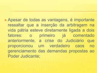    Apesar de todas as vantagens, é importante
    ressaltar que a inserção da arbitragem na
    vida pátria esteve diretamente ligada a dois
    fatores:    o    primeiro  já     comentado
    anteriormente, a crise do Judiciário que
    proporcionou um verdadeiro caos no
    gerenciamento das demandas propostas ao
    Poder Judicante;
 