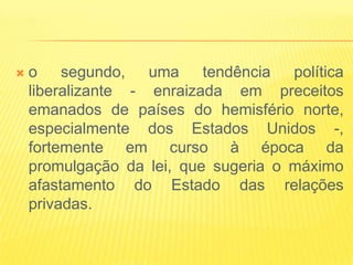    o segundo, uma tendência política
    liberalizante - enraizada em preceitos
    emanados de países do hemisfério norte,
    especialmente dos Estados Unidos -,
    fortemente em curso à época da
    promulgação da lei, que sugeria o máximo
    afastamento do Estado das relações
    privadas.
 