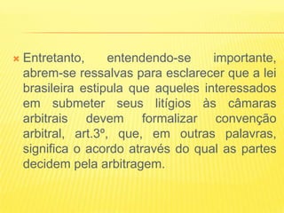    Entretanto,      entendendo-se    importante,
    abrem-se ressalvas para esclarecer que a lei
    brasileira estipula que aqueles interessados
    em submeter seus litígios às câmaras
    arbitrais devem formalizar convenção
    arbitral, art.3º, que, em outras palavras,
    significa o acordo através do qual as partes
    decidem pela arbitragem.
 