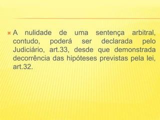    A nulidade de uma sentença arbitral,
    contudo, poderá ser declarada pelo
    Judiciário, art.33, desde que demonstrada
    decorrência das hipóteses previstas pela lei,
    art.32.
 
