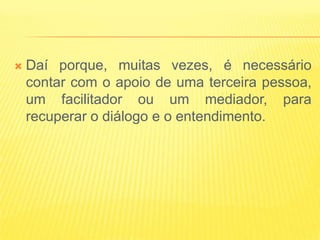    Daí porque, muitas vezes, é necessário
    contar com o apoio de uma terceira pessoa,
    um facilitador ou um mediador, para
    recuperar o diálogo e o entendimento.
 