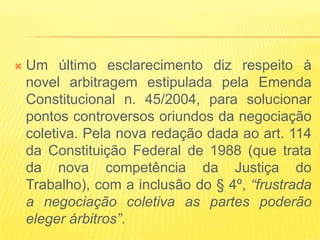    Um último esclarecimento diz respeito à
    novel arbitragem estipulada pela Emenda
    Constitucional n. 45/2004, para solucionar
    pontos controversos oriundos da negociação
    coletiva. Pela nova redação dada ao art. 114
    da Constituição Federal de 1988 (que trata
    da nova competência da Justiça do
    Trabalho), com a inclusão do § 4º, “frustrada
    a negociação coletiva as partes poderão
    eleger árbitros”.
 