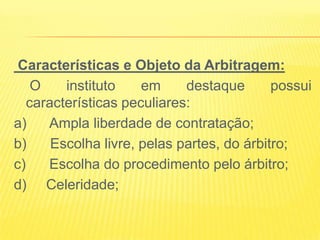 Características e Objeto da Arbitragem:
    O    instituto    em     destaque       possui
   características peculiares:
a)    Ampla liberdade de contratação;
b)     Escolha livre, pelas partes, do árbitro;
c)    Escolha do procedimento pelo árbitro;
d) Celeridade;
 