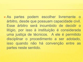   As partes podem escolher livremente o
    árbitro, desde que possuam capacidade civil.
    Esse árbitro será incumbido de decidir o
    litígio, por isso à instituição é considerada
    uma justiça de técnicos. A ele é permitido
    disciplinar o procedimento a ser adotado,
    isso quando não há convenção entre as
    partes neste sentido.
 