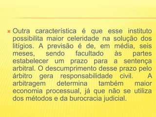    Outra característica é que esse instituto
    possibilita maior celeridade na solução dos
    litígios. A previsão é de, em média, seis
    meses,      sendo    facultado   às   partes
    estabelecer um prazo para a sentença
    arbitral. O descumprimento desse prazo pelo
    árbitro gera responsabilidade civil.       A
    arbitragem     determina     também   maior
    economia processual, já que não se utiliza
    dos métodos e da burocracia judicial.
 