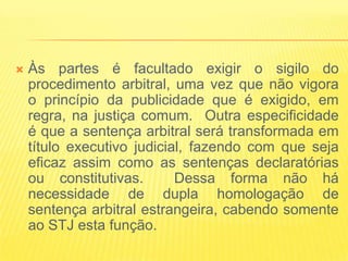    Às partes é facultado exigir o sigilo do
    procedimento arbitral, uma vez que não vigora
    o princípio da publicidade que é exigido, em
    regra, na justiça comum. Outra especificidade
    é que a sentença arbitral será transformada em
    título executivo judicial, fazendo com que seja
    eficaz assim como as sentenças declaratórias
    ou constitutivas.       Dessa forma não há
    necessidade de dupla homologação de
    sentença arbitral estrangeira, cabendo somente
    ao STJ esta função.
 
