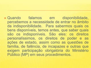   Quando       falamos      em     disponibilidade,
    percebemos a necessidade de entrar no âmbito
    da indisponibilidade. Para sabermos quais os
    bens disponíveis, temos antes, que saber quais
    são os indisponíveis. São eles: os direitos
    personalíssimos, os direitos de poder e as
    ações de estado, assim como as questões de
    família, de falência, de incapazes e outras que
    exigem participação obrigatória do Ministério
    Público (MP) em seus procedimentos.
 