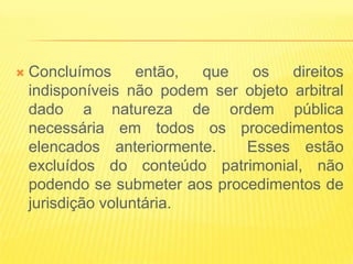    Concluímos      então, que   os    direitos
    indisponíveis não podem ser objeto arbitral
    dado a natureza de ordem pública
    necessária em todos os procedimentos
    elencados anteriormente.    Esses estão
    excluídos do conteúdo patrimonial, não
    podendo se submeter aos procedimentos de
    jurisdição voluntária.
 