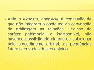    Ante o exposto, chega-se à conclusão de
    que não integram o conteúdo da convenção
    de arbitragem as relações jurídicas de
    caráter patrimonial e indisponível, não
    havendo possibilidade alguma de solucionar
    pelo procedimento arbitral, as pendências
    futuras derivadas destes objetos.
 
