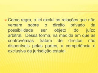    Como regra, a lei exclui as relações que não
    versam sobre o direito privado da
    possibilidade     ser    objeto   do    juízo
    arbitral. Dessa forma, na medida em que as
    controvérsias tratam de direitos não
    disponíveis pelas partes, a competência è
    exclusiva da jurisdição estatal.
 