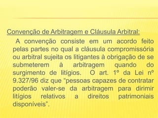 Convenção de Arbitragem e Cláusula Arbitral:
   A convenção consiste em um acordo feito
 pelas partes no qual a cláusula compromissória
 ou arbitral sujeita os litigantes à obrigação de se
 submeterem        à    arbitragem     quando     do
 surgimento de litígios. O art. 1º da Lei nº
 9.327/96 diz que “pessoas capazes de contratar
 poderão valer-se da arbitragem para dirimir
 litígios relativos a direitos patrimoniais
 disponíveis”.
 