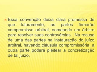    Essa convenção deixa clara promessa de
    que futuramente, as partes firmarão
    compromisso arbitral, nomeando um árbitro
    para resolver suas controvérsias. Na recusa
    de uma das partes na instauração do juízo
    arbitral, havendo cláusula compromissória, a
    outra parte poderá pleitear a concretização
    de tal juízo.
 
