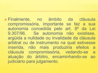    Finalmente, no âmbito da cláusula
    compromissória, importante se faz a sua
    autonomia concedida pelo art. 8º da Lei
    9.307/96.     Se autonomia não existisse,
    argüida a nulidade ou invalidade da cláusula
    arbitral ou de instrumento na qual estivesse
    inserida, não mais produziria efeitos a
    cláusula compromissória, vedando-se a
    atuação do árbitro, encaminhando-se ao
    judiciário para julgamento.
 