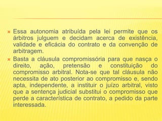    Essa autonomia atribuída pela lei permite que os
    árbitros julguem e decidam acerca de existência,
    validade e eficácia do contrato e da convenção de
    arbitragem.
   Basta a cláusula compromissória para que nasça o
    direito, ação, pretensão e constituição do
    compromisso arbitral. Nota-se que tal cláusula não
    necessita de ato posterior ao compromisso e, sendo
    apta, independente, a instituir o juízo arbitral, visto
    que a sentença judicial substitui o compromisso que
    perde a característica de contrato, a pedido da parte
    interessada.
 