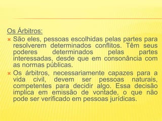 Os Árbitros:
 São eles, pessoas escolhidas pelas partes para
  resolverem determinados conflitos. Têm seus
  poderes      determinados     pelas       partes
  interessadas, desde que em consonância com
  as normas públicas.
 Os árbitros, necessariamente capazes para a
  vida civil, devem ser pessoas naturais,
  competentes para decidir algo. Essa decisão
  implica em emissão de vontade, o que não
  pode ser verificado em pessoas jurídicas.
 